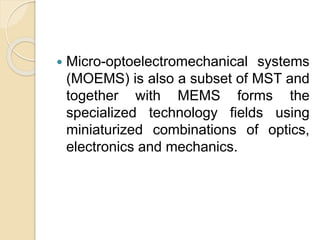  Micro-optoelectromechanical systems
(MOEMS) is also a subset of MST and
together with MEMS forms the
specialized technology fields using
miniaturized combinations of optics,
electronics and mechanics.
 