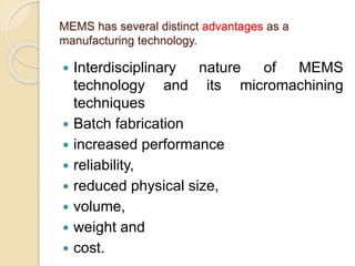 MEMS has several distinct advantages as a
manufacturing technology.
 Interdisciplinary nature of MEMS
technology and its micromachining
techniques
 Batch fabrication
 increased performance
 reliability,
 reduced physical size,
 volume,
 weight and
 cost.
 