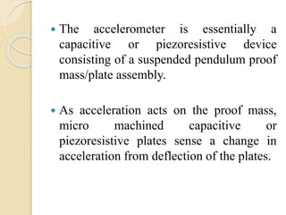  The accelerometer is essentially a
capacitive or piezoresistive device
consisting of a suspended pendulum proof
mass/plate assembly.
 As acceleration acts on the proof mass,
micro machined capacitive or
piezoresistive plates sense a change in
acceleration from deflection of the plates.
 
