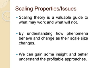 Scaling Properties/Issues
 Scaling theory is a valuable guide to
what may work and what will not.
 By understanding how phenomena
behave and change as their scale size
changes.
 We can gain some insight and better
understand the profitable approaches.
 