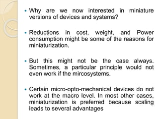  Why are we now interested in miniature
versions of devices and systems?
 Reductions in cost, weight, and Power
consumption might be some of the reasons for
miniaturization.
 But this might not be the case always.
Sometimes, a particular principle would not
even work if the mircosystems.
 Certain micro-opto-mechanical devices do not
work at the macro level. In most other cases,
miniaturization is preferred because scaling
leads to several advantages
 