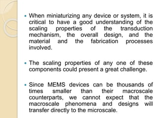  When miniaturizing any device or system, it is
critical to have a good understanding of the
scaling properties of the transduction
mechanism, the overall design, and the
material and the fabrication processes
involved.
 The scaling properties of any one of these
components could present a great challenge.
 Since MEMS devices can be thousands of
times smaller than their macroscale
counterparts, we cannot expect that the
macroscale phenomena and designs will
transfer directly to the microscale.
 