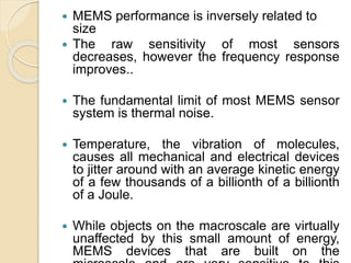 MEMS performance is inversely related to
size
 The raw sensitivity of most sensors
decreases, however the frequency response
improves..
 The fundamental limit of most MEMS sensor
system is thermal noise.
 Temperature, the vibration of molecules,
causes all mechanical and electrical devices
to jitter around with an average kinetic energy
of a few thousands of a billionth of a billionth
of a Joule.
 While objects on the macroscale are virtually
unaffected by this small amount of energy,
MEMS devices that are built on the
 