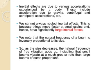  Inertial effects are due to various accelerations
experienced by a body. These include
acceleration due to gravity, centrifugal and
centripetal accelerations, etc.
 We cannot always neglect inertial effects. This is
because things move faster at small scales and,
hence, have significantly large inertial forces.
 We note that the natural frequency of a beam is
inversely proportional to its size.
 So, as the size decreases, the natural frequency
of free vibration goes up, indicating that small
beams vibrate at a much greater rate than large
beams of same proportions.
 