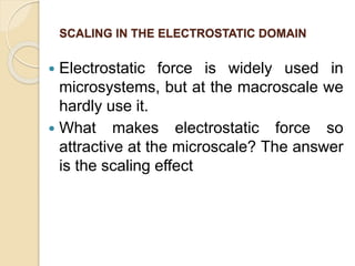 SCALING IN THE ELECTROSTATIC DOMAIN
 Electrostatic force is widely used in
microsystems, but at the macroscale we
hardly use it.
 What makes electrostatic force so
attractive at the microscale? The answer
is the scaling effect
 