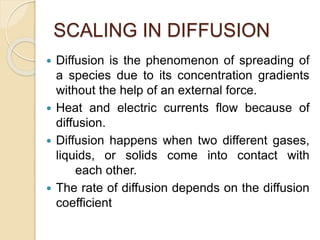 SCALING IN DIFFUSION
 Diffusion is the phenomenon of spreading of
a species due to its concentration gradients
without the help of an external force.
 Heat and electric currents flow because of
diffusion.
 Diffusion happens when two different gases,
liquids, or solids come into contact with
each other.
 The rate of diffusion depends on the diffusion
coefficient
 