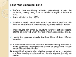 2.SURFACE MICROMACHINING
 Surface micromachining involves processing above the
substrate, mainly using it as a foundation layer on which to
build.
 It was initiated in the 1980’s
 Material is added to the substrate in the form of layers of thin
films on the surface of the substrate (typically a silicon wafer).
 These layers can either by structural layers or act as spacers,
later to be removed, when they are known as sacrificial layers.
 Hence the process usually involves films of two different
materials:
A) A structural material out of which the free standing structure is
made (generally polycrystalline silicon or polysilicon, silicon
nitride and aluminium) and
B) A sacrificial material, deposited wherever either an open area
or a free standing mechanical structure is required (usually an
oxide).
 
