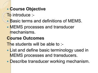  Course Objective
To introduce :-
 Basic terms and definitions of MEMS.
 MEMS processes and transducer
mechanisms.
Course Outcomes
The students will be able to :-
 List and define basic terminology used in
MEMS processes and transducers.
 Describe transducer working mechanism.
 