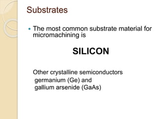 Substrates
 The most common substrate material for
micromachining is
SILICON
Other crystalline semiconductors
germanium (Ge) and
gallium arsenide (GaAs)
 