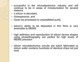  successful in the microelectronics industry and will
continue to be in areas of miniaturization for several
reasons:
 i) silicon is abundant,
 ii)inexpensive, and
 iii)can be processed to unparalleled purity
 silicon’s ability to be deposited in thin films is very
amenable to MEMS
 high definition and reproduction of silicon device shapes
using photolithography are perfect for high levels of
MEMS precision
 silicon microelectronics circuits are batch fabricated (a
silicon wafer contains hundreds of identical chips not just
one)
 