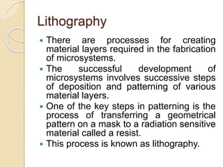 Lithography
 There are processes for creating
material layers required in the fabrication
of microsystems.
 The successful development of
microsystems involves successive steps
of deposition and patterning of various
material layers.
 One of the key steps in patterning is the
process of transferring a geometrical
pattern on a mask to a radiation sensitive
material called a resist.
 This process is known as lithography.
 