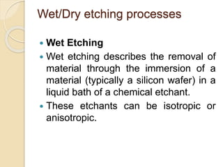Wet/Dry etching processes
 Wet Etching
 Wet etching describes the removal of
material through the immersion of a
material (typically a silicon wafer) in a
liquid bath of a chemical etchant.
 These etchants can be isotropic or
anisotropic.
 