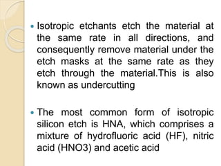  Isotropic etchants etch the material at
the same rate in all directions, and
consequently remove material under the
etch masks at the same rate as they
etch through the material.This is also
known as undercutting
 The most common form of isotropic
silicon etch is HNA, which comprises a
mixture of hydrofluoric acid (HF), nitric
acid (HNO3) and acetic acid
 