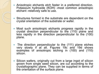 Anisotropic etchants etch faster in a preferred direction.
Potassium hydroxide (KOH) -most common anisotropic
etchant -relatively safe to use.
 Structures formed in the substrate are dependent on the
crystal orientation of the substrate or wafer.
 Most such anisotropic etchants progress rapidly in the
crystal direction perpendicular to the (110) plane and
less rapidly in the direction perpendicular to the (100)
plane.
 The direction perpendicular to the (111) plane etches
very slowly if at all. Figures 19c and 19d shows
examples of anisotropic etching in (100) and (110)
silicon.
 Silicon wafers, originally cut from a large ingot of silicon
grown from single seed silicon, are cut according to the
crystallographic plane. They can be supplied in terms of
the orientation of the surface plane.
 