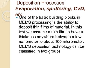 Deposition Processes
Evaporation, sputtering, CVD,
etc
 One of the basic building blocks in
MEMS processing is the ability to
deposit thin films of material. In this
text we assume a thin film to have a
thickness anywhere between a few
nanometer to about 100 micrometer.
MEMS deposition technology can be
classified in two groups:
 