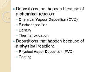  Depositions that happen because of
a chemical reaction:
◦ Chemical Vapour Deposition (CVD)
◦ Electrodeposition
◦ Epitaxy
◦ Thermal oxidation
 Depositions that happen because of
a physical reaction:
◦ Physical Vapor Deposition (PVD)
◦ Casting
 
