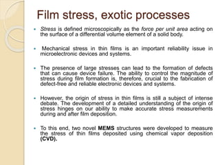 Film stress, exotic processes
 Stress is defined microscopically as the force per unit area acting on
the surface of a differential volume element of a solid body.
 Mechanical stress in thin films is an important reliability issue in
microelectronic devices and systems.
 The presence of large stresses can lead to the formation of defects
that can cause device failure. The ability to control the magnitude of
stress during film formation is, therefore, crucial to the fabrication of
defect-free and reliable electronic devices and systems.
 However, the origin of stress in thin films is still a subject of intense
debate. The development of a detailed understanding of the origin of
stress hinges on our ability to make accurate stress measurements
during and after film deposition.
 To this end, two novel MEMS structures were developed to measure
the stress of thin films deposited using chemical vapor deposition
(CVD).
 
