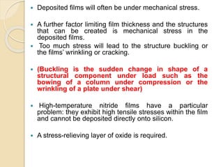  Deposited films will often be under mechanical stress.
 A further factor limiting film thickness and the structures
that can be created is mechanical stress in the
deposited films.
 Too much stress will lead to the structure buckling or
the films’ wrinkling or cracking.
 (Buckling is the sudden change in shape of a
structural component under load such as the
bowing of a column under compression or the
wrinkling of a plate under shear)
 High-temperature nitride films have a particular
problem: they exhibit high tensile stresses within the film
and cannot be deposited directly onto silicon.
 A stress-relieving layer of oxide is required.
 