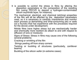 It is possible to control the stress in films by altering the
deposition parameters or the composition of the resulting
film (using PECVD to deposit a hydrogen-contaminated
silicon oxynitride layer, for instance).
The mechanical, electrical, and chemical (etching) properties
of the film will all be affected by the deposition parameters
used, so it is necessary to carefully characterize and monitor
each process (a demanding and time-consuming job) or seek
out a foundry that has experience with the processes required
for the device under development.
Nitride films have higher stress but are mechanically harder
and chemically more resilient (to attach to and with respect to
diffusion of ions or moisture).
Signs of Stress: Stress in films may cause one of the following
several problems:
Cracking or wrinkling of the film
Strings peeling off from sharp corners
Twisting or buckling of structures (particularly, cantilever
beams)
Buckling of the silicon wafer (in extreme cases)
 
