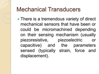 Mechanical Transducers
 There is a tremendous variety of direct
mechanical sensors that have been or
could be micromachined depending
on their sensing mechanism (usually
piezoresistive, piezoelectric or
capacitive) and the parameters
sensed (typically strain, force and
displacement).
 