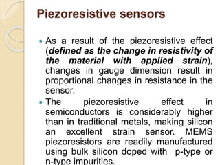 Piezoresistive sensors
 As a result of the piezoresistive effect
(defined as the change in resistivity of
the material with applied strain),
changes in gauge dimension result in
proportional changes in resistance in the
sensor.
 The piezoresistive effect in
semiconductors is considerably higher
than in traditional metals, making silicon
an excellent strain sensor. MEMS
piezoresistors are readily manufactured
using bulk silicon doped with p-type or
n-type impurities.
 