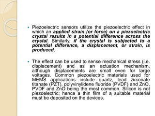  Piezoelectric sensors utilize the piezoelectric effect in
which an applied strain (or force) on a piezoelectric
crystal results in a potential difference across the
crystal. Similarly, if the crystal is subjected to a
potential difference, a displacement, or strain, is
produced.
 The effect can be used to sense mechanical stress (i.e.
displacement) and as an actuation mechanism,
although displacements are small even for large
voltages. Common piezoelectric materials used for
MEMS applications include quartz, lead zirconate
titanate (PZT), polyvinylidene fluoride (PVDF) and ZnO,
PVDF and ZnO being the most common. Silicon is not
piezoelectric; hence a thin film of a suitable material
must be deposited on the devices.
 