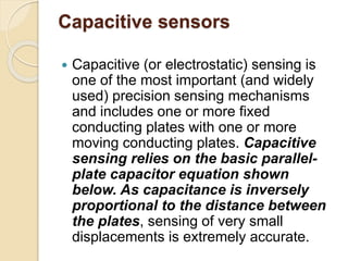 Capacitive sensors
 Capacitive (or electrostatic) sensing is
one of the most important (and widely
used) precision sensing mechanisms
and includes one or more fixed
conducting plates with one or more
moving conducting plates. Capacitive
sensing relies on the basic parallel-
plate capacitor equation shown
below. As capacitance is inversely
proportional to the distance between
the plates, sensing of very small
displacements is extremely accurate.
 