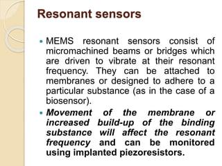 Resonant sensors
 MEMS resonant sensors consist of
micromachined beams or bridges which
are driven to vibrate at their resonant
frequency. They can be attached to
membranes or designed to adhere to a
particular substance (as in the case of a
biosensor).
 Movement of the membrane or
increased build-up of the binding
substance will affect the resonant
frequency and can be monitored
using implanted piezoresistors.
 