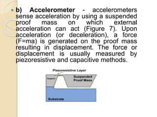  b) Accelerometer - accelerometers
sense acceleration by using a suspended
proof mass on which external
acceleration can act (Figure 7). Upon
acceleration (or deceleration), a force
(F=ma) is generated on the proof mass
resulting in displacement. The force or
displacement is usually measured by
piezoresistive and capacitive methods.
 