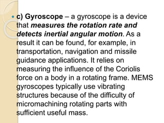  c) Gyroscope – a gyroscope is a device
that measures the rotation rate and
detects inertial angular motion. As a
result it can be found, for example, in
transportation, navigation and missile
guidance applications. It relies on
measuring the influence of the Coriolis
force on a body in a rotating frame. MEMS
gyroscopes typically use vibrating
structures because of the difficulty of
micromachining rotating parts with
sufficient useful mass.
 