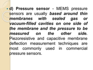  d) Pressure sensor - MEMS pressure
sensors are usually based around thin
membranes with sealed gas or
vacuum-filled cavities on one side of
the membrane and the pressure to be
measured on the other side.
Piezoresistive and capacitive membrane
deflection measurement techniques are
most commonly used in commercial
pressure sensors.
 