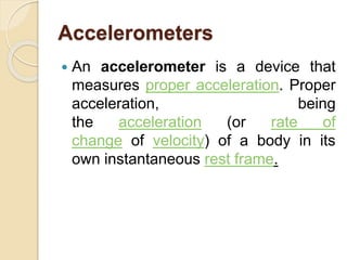 Accelerometers
 An accelerometer is a device that
measures proper acceleration. Proper
acceleration, being
the acceleration (or rate of
change of velocity) of a body in its
own instantaneous rest frame.
 