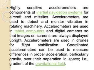  Highly sensitive accelerometers are
components of inertial navigation systems for
aircraft and missiles. Accelerometers are
used to detect and monitor vibration in
rotating machinery. Accelerometers are used
in tablet computers and digital cameras so
that images on screens are always displayed
upright. Accelerometers are used in drones
for flight stabilization. Coordinated
accelerometers can be used to measure
differences in proper acceleration, particularly
gravity, over their separation in space; i.e.,
gradient of the gravitational field.
 