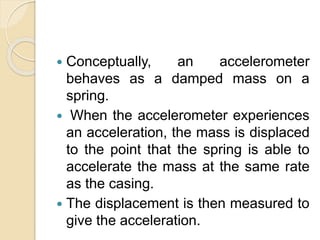  Conceptually, an accelerometer
behaves as a damped mass on a
spring.
 When the accelerometer experiences
an acceleration, the mass is displaced
to the point that the spring is able to
accelerate the mass at the same rate
as the casing.
 The displacement is then measured to
give the acceleration.
 