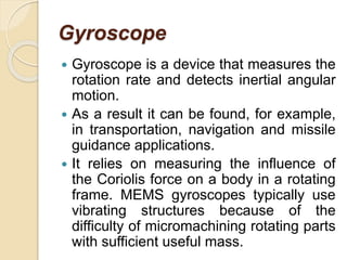 Gyroscope
 Gyroscope is a device that measures the
rotation rate and detects inertial angular
motion.
 As a result it can be found, for example,
in transportation, navigation and missile
guidance applications.
 It relies on measuring the influence of
the Coriolis force on a body in a rotating
frame. MEMS gyroscopes typically use
vibrating structures because of the
difficulty of micromachining rotating parts
with sufficient useful mass.
 