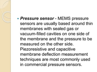  Pressure sensor - MEMS pressure
sensors are usually based around thin
membranes with sealed gas or
vacuum-filled cavities on one side of
the membrane and the pressure to be
measured on the other side.
Piezoresistive and capacitive
membrane deflection measurement
techniques are most commonly used
in commercial pressure sensors.
 