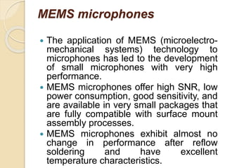 MEMS microphones
 The application of MEMS (microelectro-
mechanical systems) technology to
microphones has led to the development
of small microphones with very high
performance.
 MEMS microphones offer high SNR, low
power consumption, good sensitivity, and
are available in very small packages that
are fully compatible with surface mount
assembly processes.
 MEMS microphones exhibit almost no
change in performance after reflow
soldering and have excellent
temperature characteristics.
 