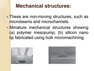 Mechanical structures:
 These are non-moving structures, such as
microbeams and microchannels.
 Miniature mechanical structures showing
(a) polymer mesopump; (b) silicon nano
tip fabricated using bulk micromachining.
 