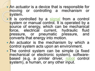  An actuator is a device that is responsible for
moving or controlling a mechanism or
system.
 It is controlled by a signal from a control
system or manual control. It is operated by a
source of energy, which can be mechanical
force, electrical current, hydraulic fluid
pressure, or pneumatic pressure, and
converts that energy into motion.
 An actuator is the mechanism by which a
control system acts upon an environment.
 The control system can be simple (a fixed
mechanical or electronic system), software-
based (e.g. a printer driver, robot control
system), a human, or any other input.
 