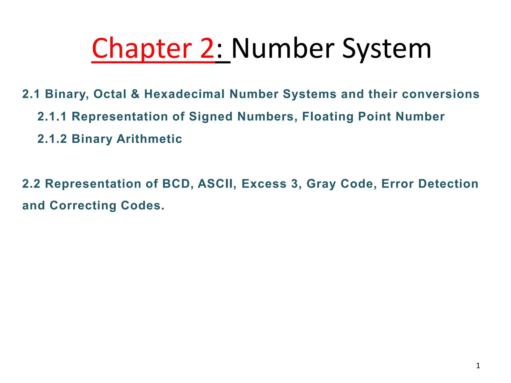 Chapter 2: Number System
2.1 Binary, Octal & Hexadecimal Number Systems and their conversions
2.1.1 Representation of Signed Numbers, Floating Point Number
2.1.2 Binary Arithmetic
2.2 Representation of BCD, ASCII, Excess 3, Gray Code, Error Detection
and Correcting Codes.
1
 