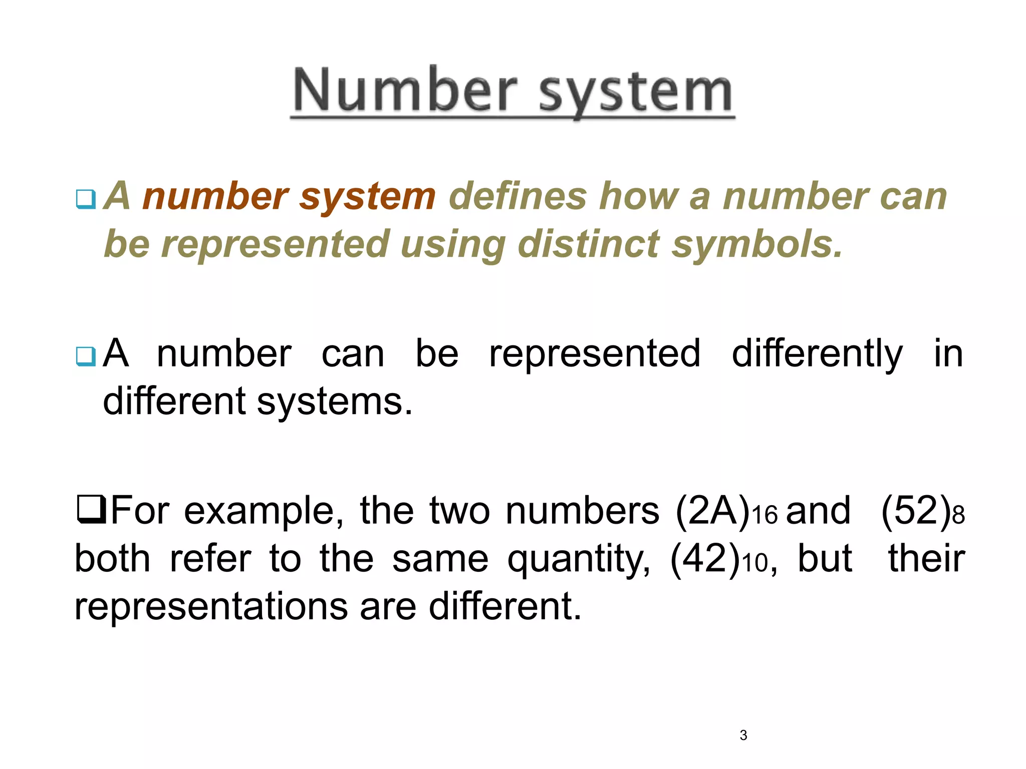  A number system defines how a number can
be represented using distinct symbols.
 A number can be represented differently in
different systems.
For example, the two numbers (2A)16 and (52)8
both refer to the same quantity, (42)10, but their
representations are different.
3
 