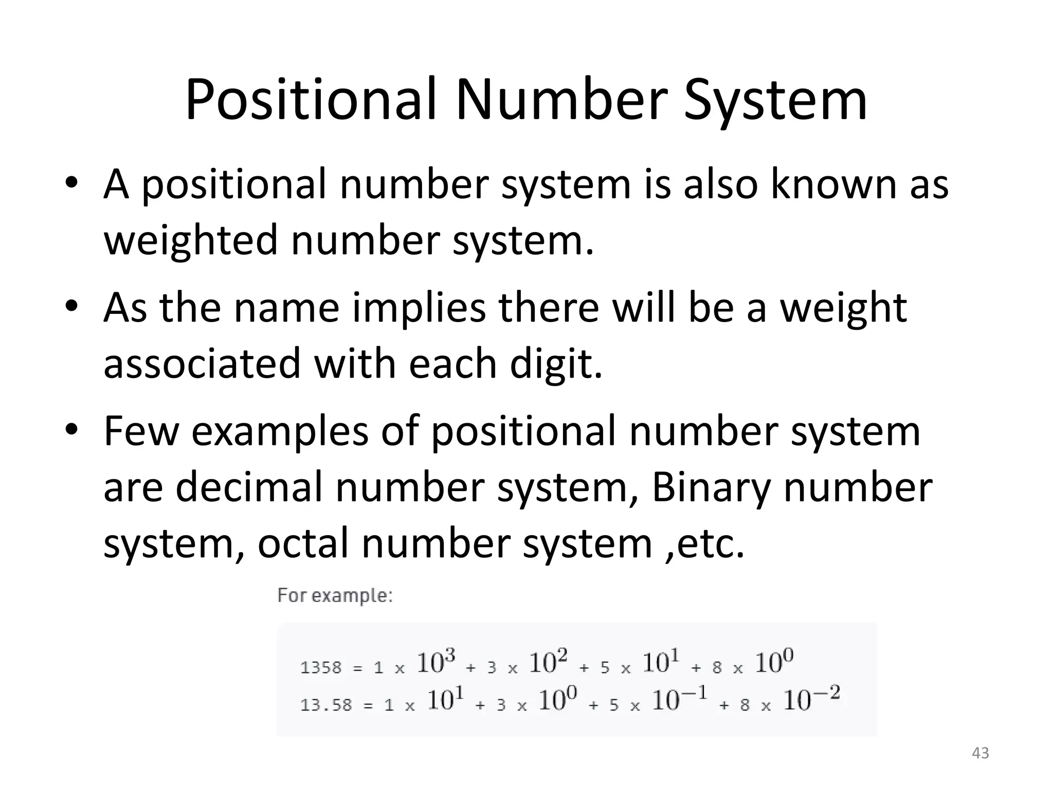 Positional Number System
• A positional number system is also known as
weighted number system.
• As the name implies there will be a weight
associated with each digit.
• Few examples of positional number system
are decimal number system, Binary number
system, octal number system ,etc.
43
 