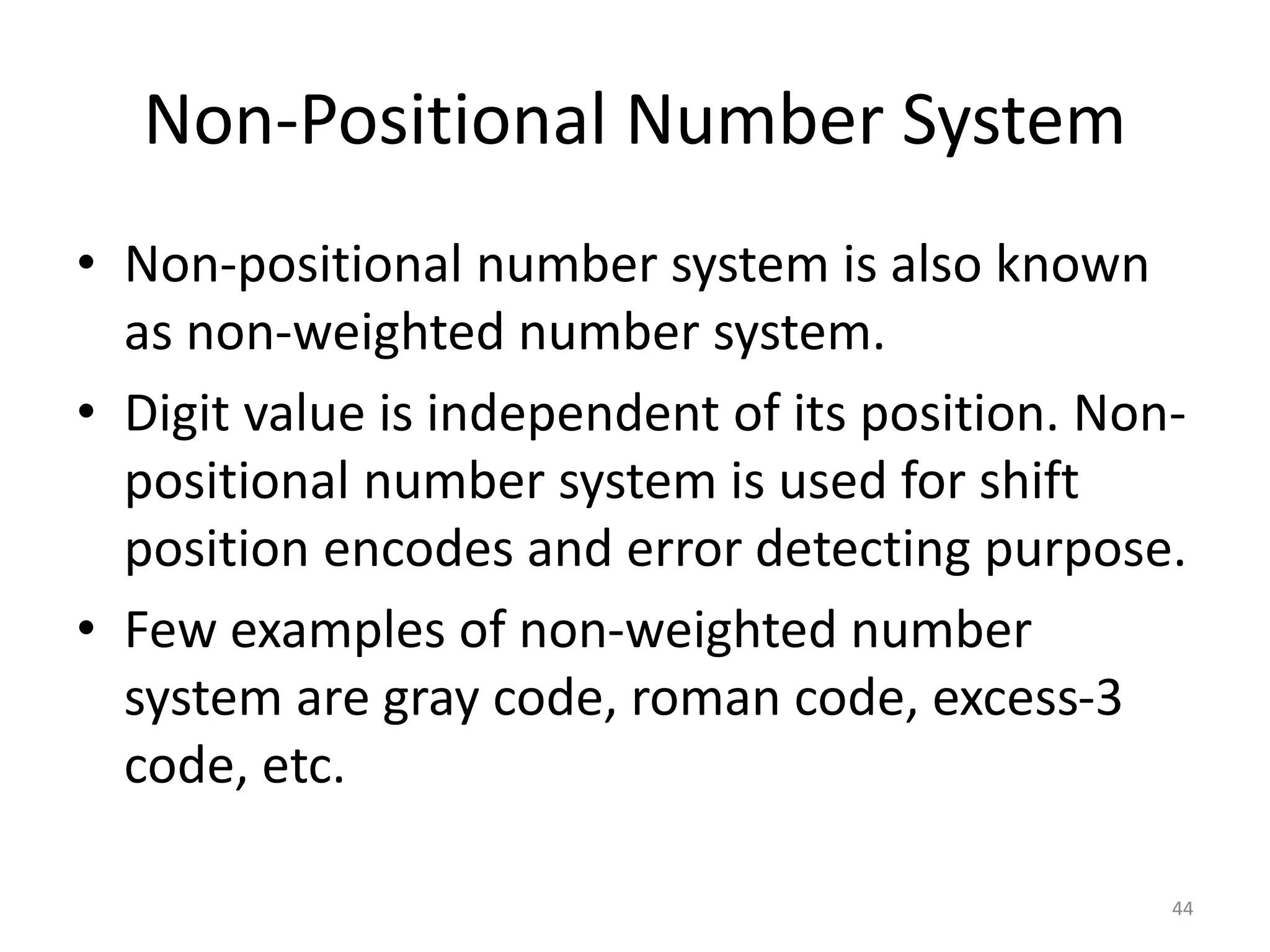 Non-Positional Number System
• Non-positional number system is also known
as non-weighted number system.
• Digit value is independent of its position. Non-
positional number system is used for shift
position encodes and error detecting purpose.
• Few examples of non-weighted number
system are gray code, roman code, excess-3
code, etc.
44
 