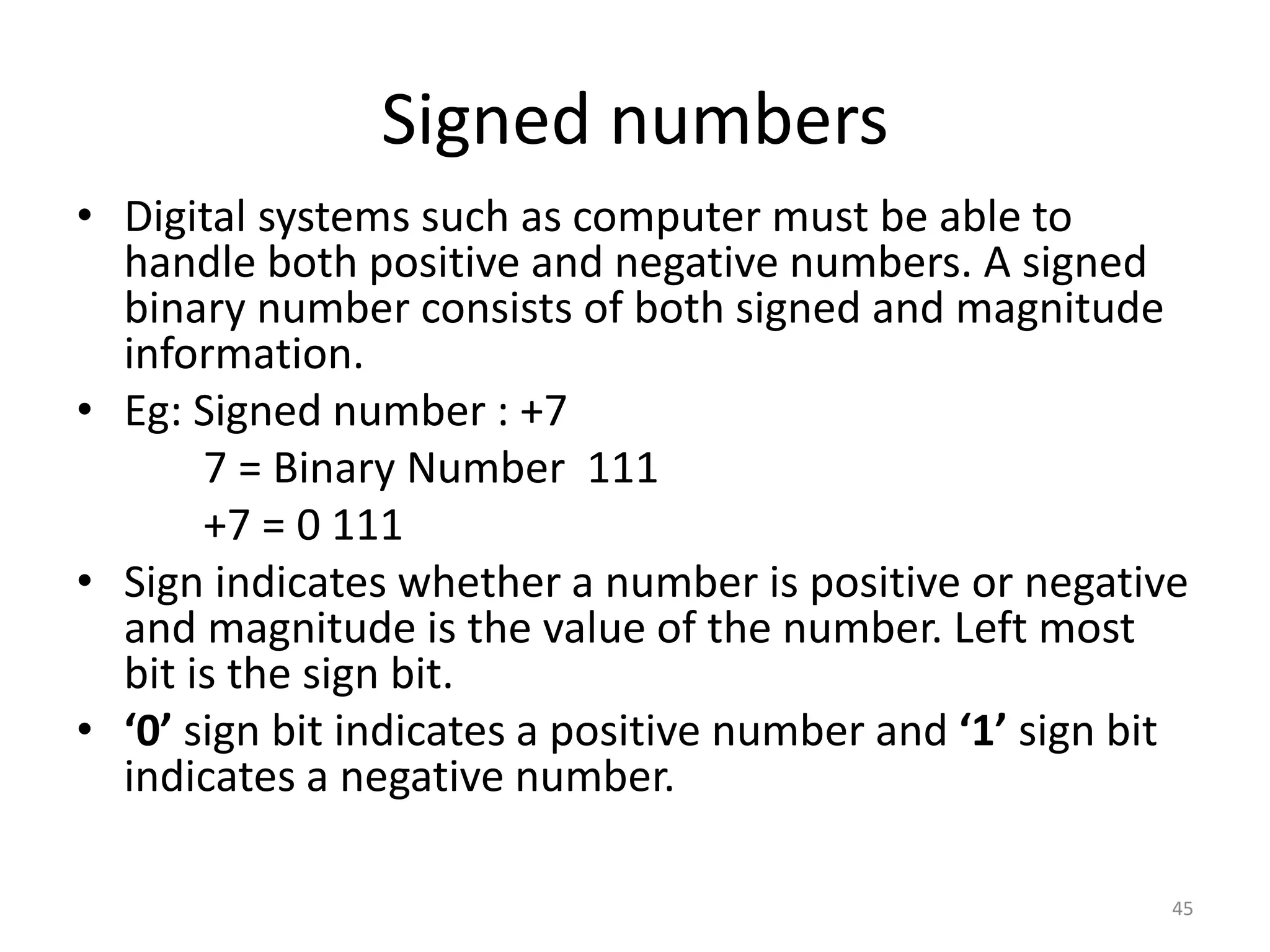Signed numbers
• Digital systems such as computer must be able to
handle both positive and negative numbers. A signed
binary number consists of both signed and magnitude
information.
• Eg: Signed number : +7
7 = Binary Number 111
+7 = 0 111
• Sign indicates whether a number is positive or negative
and magnitude is the value of the number. Left most
bit is the sign bit.
• ‘0’ sign bit indicates a positive number and ‘1’ sign bit
indicates a negative number.
45
 