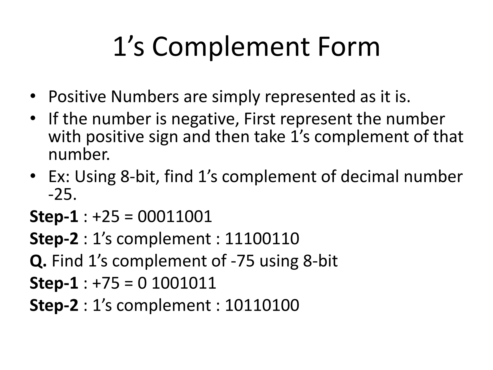 1’s Complement Form
• Positive Numbers are simply represented as it is.
• If the number is negative, First represent the number
with positive sign and then take 1’s complement of that
number.
• Ex: Using 8-bit, find 1’s complement of decimal number
-25.
Step-1 : +25 = 00011001
Step-2 : 1’s complement : 11100110
Q. Find 1’s complement of -75 using 8-bit
Step-1 : +75 = 0 1001011
Step-2 : 1’s complement : 10110100
 