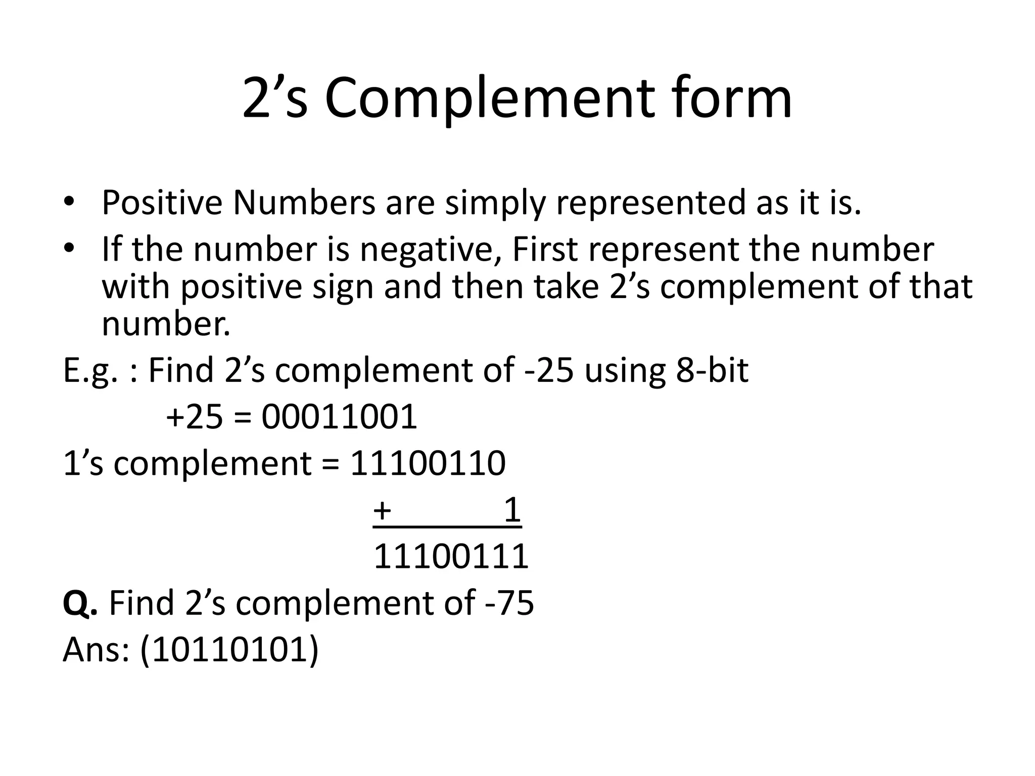 2’s Complement form
• Positive Numbers are simply represented as it is.
• If the number is negative, First represent the number
with positive sign and then take 2’s complement of that
number.
E.g. : Find 2’s complement of -25 using 8-bit
+25 = 00011001
1’s complement = 11100110
+ 1
11100111
Q. Find 2’s complement of -75
Ans: (10110101)
 