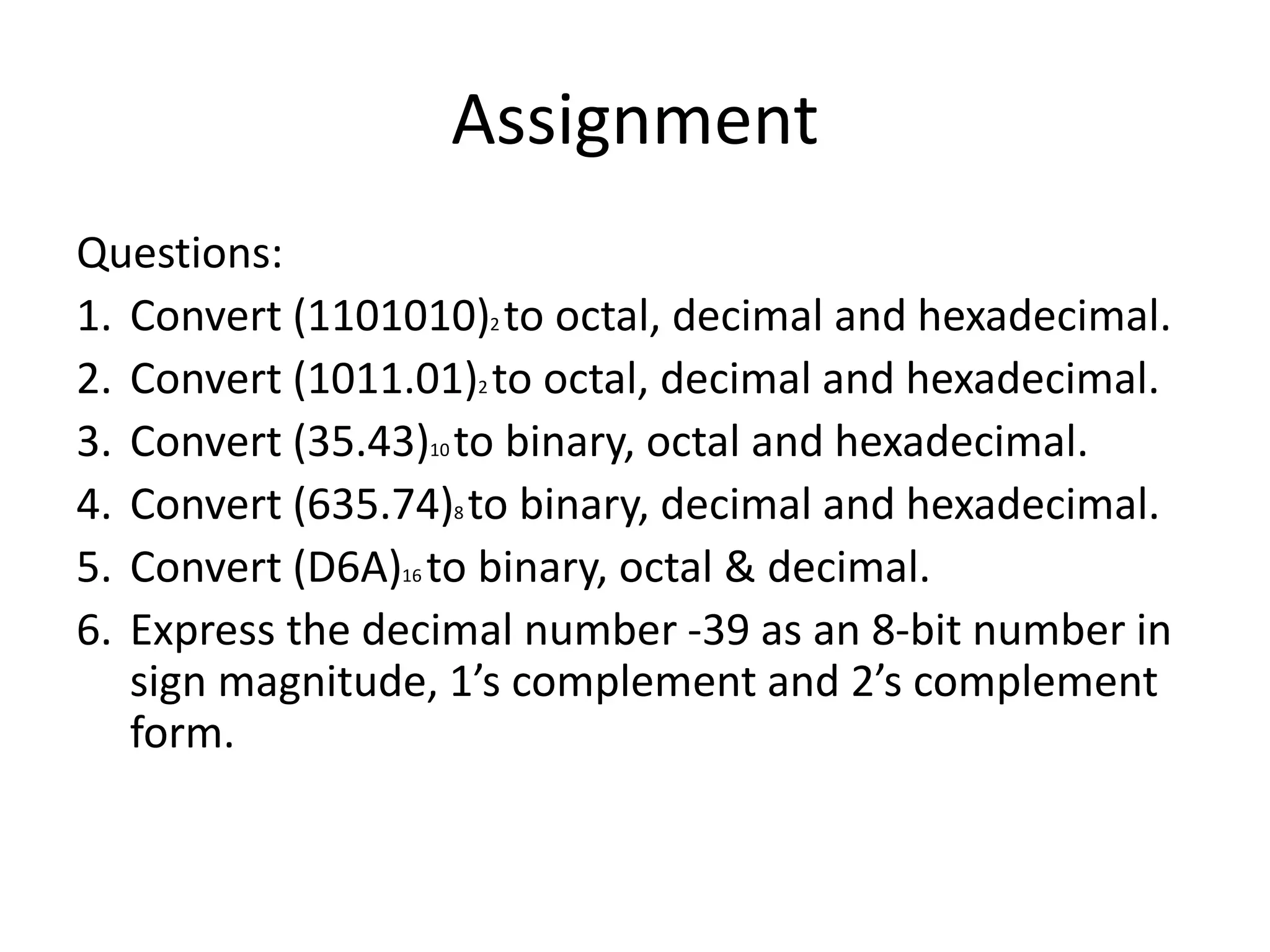 Assignment
Questions:
1. Convert (1101010)2 to octal, decimal and hexadecimal.
2. Convert (1011.01)2 to octal, decimal and hexadecimal.
3. Convert (35.43)10 to binary, octal and hexadecimal.
4. Convert (635.74)8 to binary, decimal and hexadecimal.
5. Convert (D6A)16 to binary, octal & decimal.
6. Express the decimal number -39 as an 8-bit number in
sign magnitude, 1’s complement and 2’s complement
form.
 