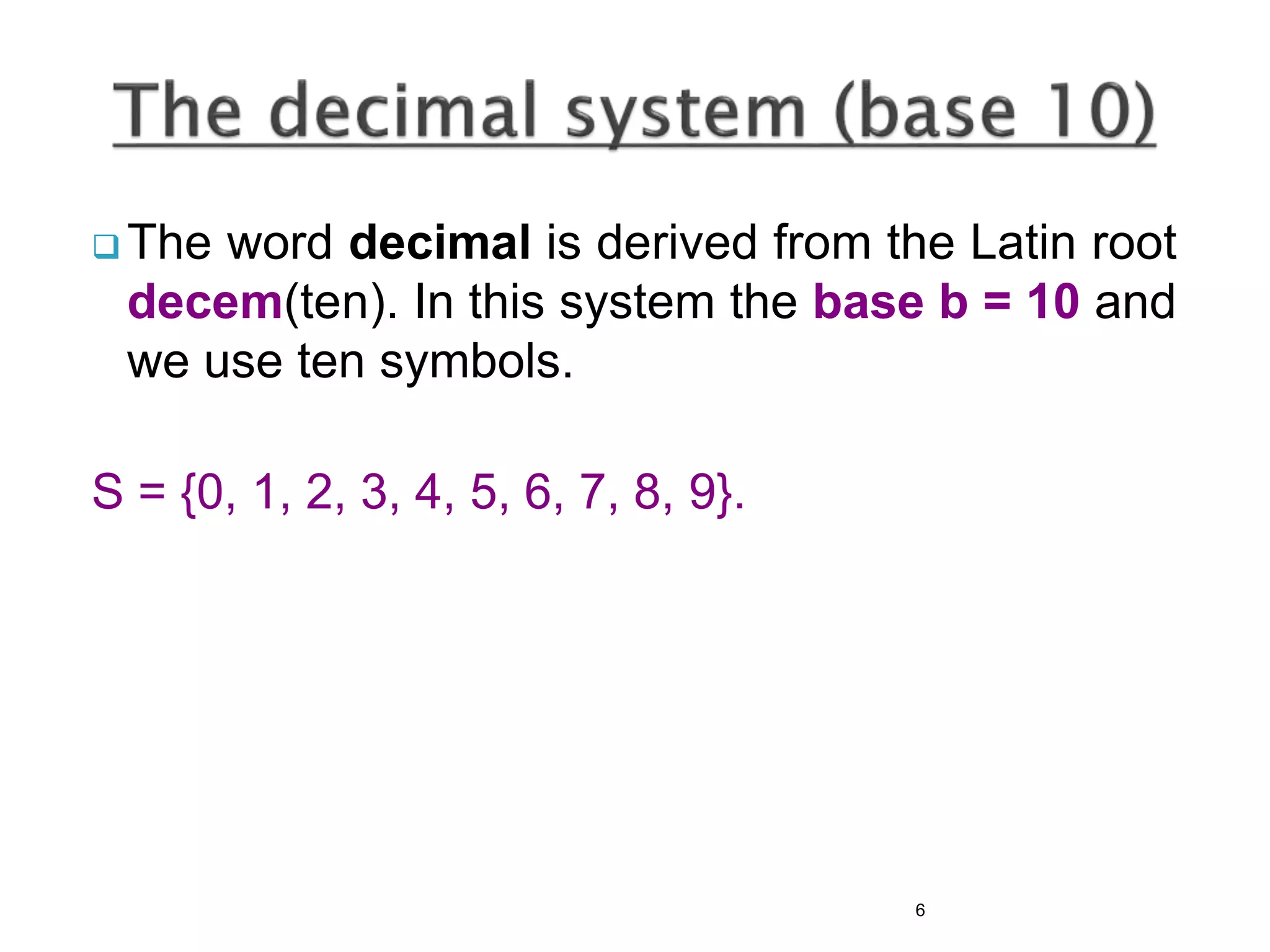  The word decimal is derived from the Latin root
decem(ten). In this system the base b = 10 and
we use ten symbols.
S = {0, 1, 2, 3, 4, 5, 6, 7, 8, 9}.
6
 