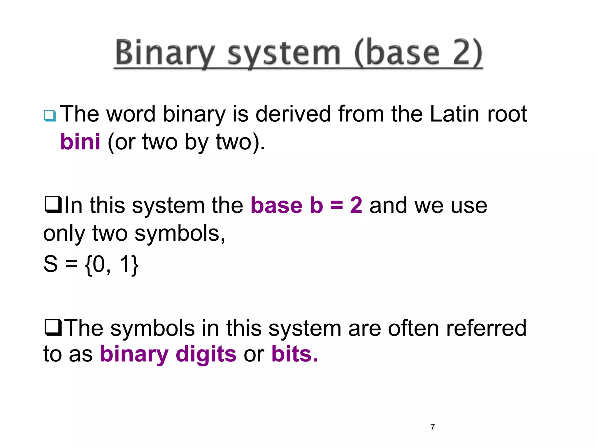  The word binary is derived from the Latin root
bini (or two by two).
In this system the base b = 2 and we use
only two symbols,
S = {0, 1}
The symbols in this system are often referred
to as binary digits or bits.
7
 