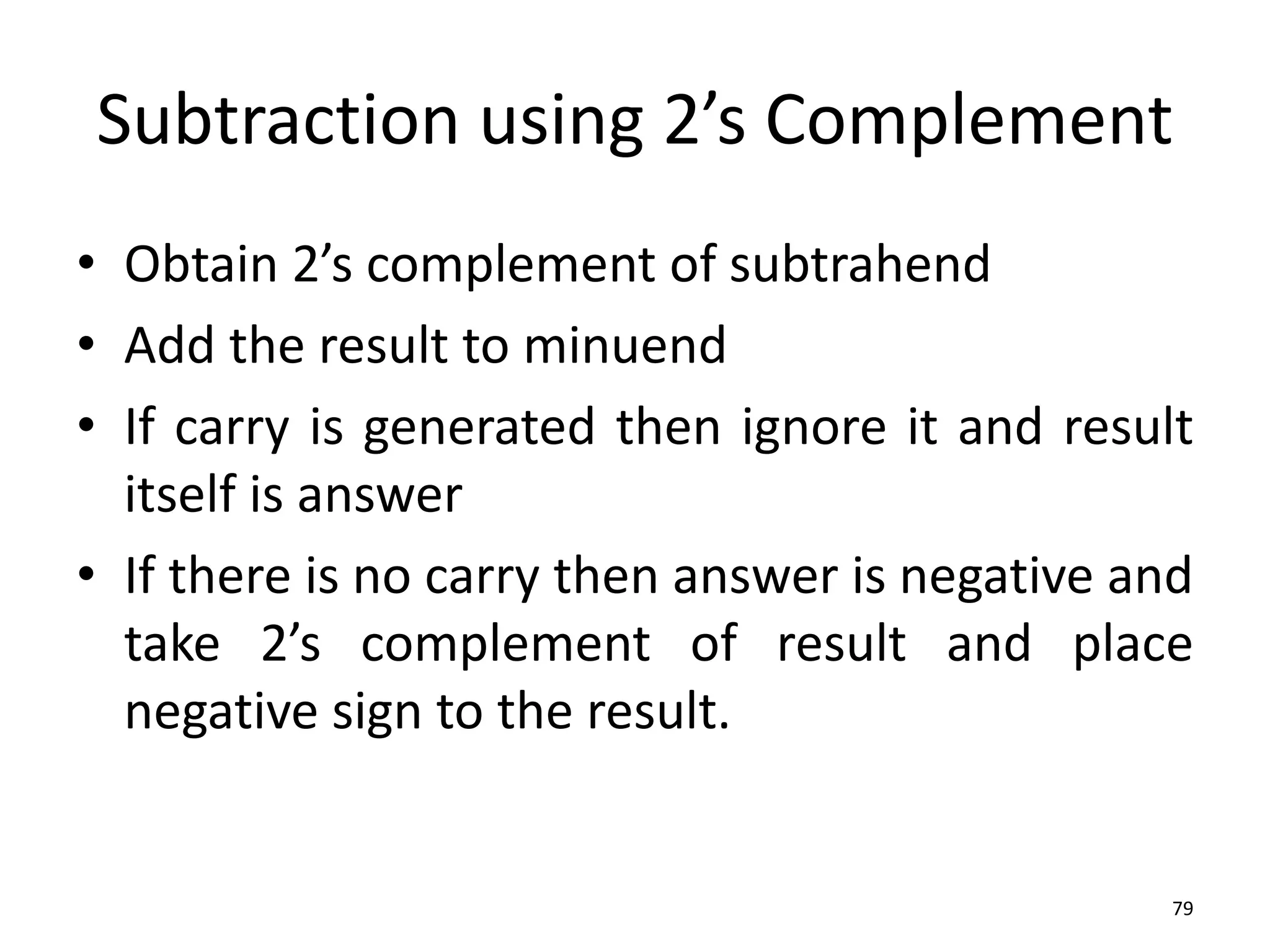 Subtraction using 2’s Complement
• Obtain 2’s complement of subtrahend
• Add the result to minuend
• If carry is generated then ignore it and result
itself is answer
• If there is no carry then answer is negative and
take 2’s complement of result and place
negative sign to the result.
79
 